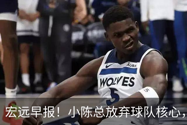 宏远早报！小陈总放弃球队核心，徐杰官宣新身份，周鹏合同确定！